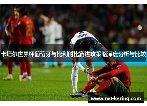 卡塔尔世界杯葡萄牙与比利时比赛进攻策略深度分析与比较